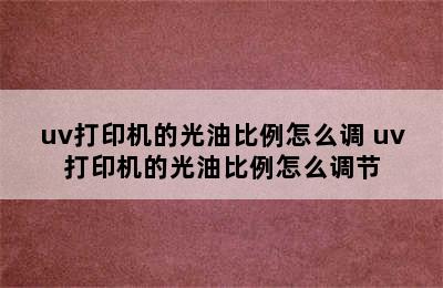 uv打印机的光油比例怎么调 uv打印机的光油比例怎么调节